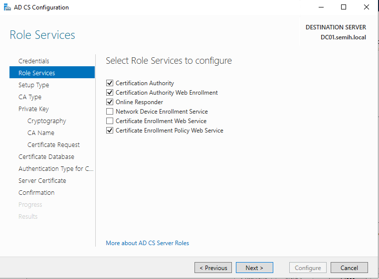 Machine generated alternative text:
AD CS Configuration 
Role Services 
Cr.der-.iels 
Role Services 
Setup Type 
CA Type 
Private Key 
Cryptography 
CA Name 
Certificate Reguest 
Certificate Detebese 
Authentication Type for C.. 
Server Certificate 
Confirmation 
DESTINATION SERVER 
DCOI.semih.IocaI 
Select Role Services to configure 
Certification Authority 
g] Certification Authority Web Enrollment 
g] Online Responder 
Network Device Enrollment Service 
Certificate Enrollment Web Service 
g] Certificate Enrollment Policy Web Service 
More about AD CS Server Roles 
Configure 
Cancel 