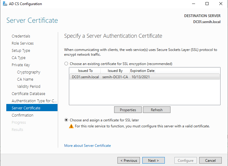 Machine generated alternative text:
AD CS Configuration 
Server Certificate 
Credentials 
Role Services 
Setup Type 
CA Type 
Private Key 
Cryptography 
CA Name 
Validity Period 
Certificate Detebese 
Authentlceticn Type for 
Server Certificate 
Confirmation 
DESTINATION SERVER 
DCOI.semih.IocaI 
Specify a Server Authentication Certificate 
When communicating with clients, the web service(s) uses Secure Sockets Layer (SSL) protocol to 
encrypt network traffic. 
C) Choose an existing certificate for SSL encryption (recommended) 
Issued To 
Issued By Expiration Date 
DC01.semih.local semih-DC01-CA 10/13/2021 
@ Choose and assign a certificate for SSL later 
For this role service to function, you must configure this server with a valid certificate. 
More about Server Certificate 
Configure 
Cancel 