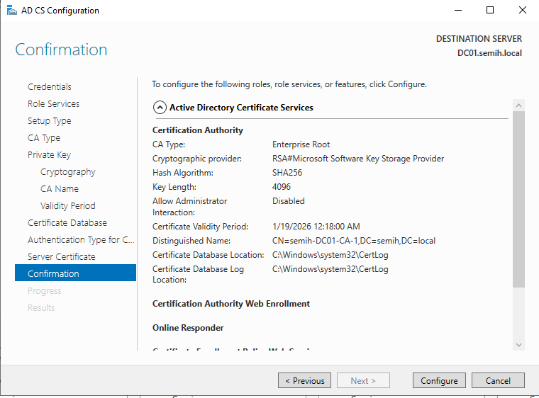 Machine generated alternative text:
AD CS Configuration 
Confirmation 
Credentials 
Role Services 
Setup Type 
CA Type 
Private Key 
Cryptography 
CA Name 
Validity Period 
Certificate Database 
Authentication Type for C.. 
Server Certificate 
Confirmation 
DESTINATION SERVER 
DCOI.semih.IocaI 
To configure the following roles, mle services, or features, click Configure. 
Active Directory Certificate Services 
Certification Authority 
CA Type: 
Cryptographic provider: 
Hash Algorithm: 
Key Length: 
Allow Administrator 
Interaction: 
Certificate Validity Period 
Distinguished Name: 
Certificate Database Location: 
Certificate Database Log 
Location: 
Enterprise Root 
RSA#Microsoft Software Key Storage Provider 
SHA256 
Disabled 
1/19/2026 AM 
Certification Authority Web Enrollment 
Online Responder 
< Previous 
Next 