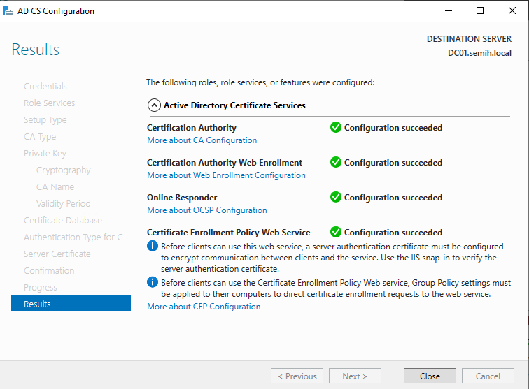 Machine generated alternative text:
AD CS Configuration 
Results 
Cryptography 
CA 
Certifiæt± 
Q, -ype for C.. 
Server Cer_ificete 
Cc:rfrmetior 
Results 
DESTINATION SERVER 
DCOI.semih.IocaI 
The following roles, role services, or features were configured: 
Active Directory Certificate Services 
Certification Authority 
More about CA Configuration 
Certification Authority Web Enrollment 
More about Web Enrollment Configuration 
Online Responder 
More about OCSP Configuration 
Certificate Enrollment Policy Web Service 
Configuration succeeded 
e Configuration succeeded 
Configuration succeeded 
Configuration succeeded 
O Before clients can use this web service, a server authentication certificate must be configured 
to encrypt communication between clients and the service. use the IIS snap-in to verify the 
server authentication certificate. 
O Before clients can use the Certificate Enrollment Policy Web service, Group Policy settings must 
be applied to their computers to direct certificate enrollment requests to the web service. 
More about CEP Configuration 
Close 
Cancel 