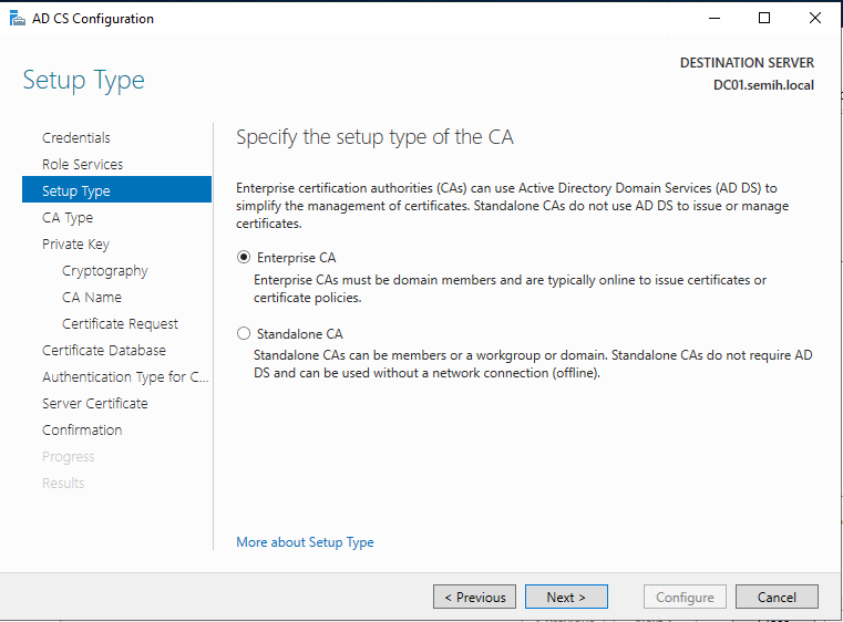 Machine generated alternative text:
AD CS Configuration 
Setup Type 
Credentials 
Role Services 
Setup Type 
CA Type 
Private Key 
Cryptography 
CA Name 
Certificate Reguest 
Certificate Detebese 
Authentication Type for C.. 
Server Certificate 
Confirmation 
DESTINATION SERVER 
DCOI.semih.IocaI 
Specify the setup type of the CA 
Enterprise certification authorities (CAs) can use Active Directory Domain Seæices (AD DS) to 
simpli%' the management of certificates. Standalone CAS do not use AD DS to issue or manage 
certifi cates. 
@ Enterprise CA 
Enterprise CAS must be domain members and are typically online to issue certificates or 
certificate policies. 
C) Standalone CA 
Standalone CAS can be members or a workgroup or domain. Standalone CAS do not require AD 
DS and can be used without a network connection (offline). 
More about Setup Type 
Configure 
Cancel 