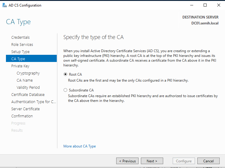 Machine generated alternative text:
AD CS Configuration 
CA Type 
Credentials 
Role Services 
Setup Type 
CA Type 
Frivete Key 
Cryptography 
CA Name 
Validity Period 
Certificate Detebese 
Authentication Type for C.. 
Server Certificate 
Confirmation 
DESTINATION SERVER 
DCOI.semih.IocaI 
Specify the type of the CA 
When you install Active Directory Certificate Services (AD CS), you are creating or extending a 
public key infrastructure (PKI) hierarchy. A root CA is at the top of the PKI hierarchy and issues its 
own self-signed certificate. A subordinate CA receives a certificate from the CA above it in the PKI 
hierarchy. 
@ Root CA 
Root CAS are the first and may be the only CAS configured in a PKI hierarchy. 
C) Subordinate CA 
Subordinate CAS require an established PKI hierarchy and are authorized to issue certificates by 
the CA above them in the hierarchy 
More about CA Type 
Configure 
Cancel 