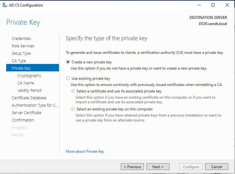 Machine generated alternative text:
AD CS Configuration 
Private Key 
Credentials 
Role Services 
Setup Type 
ca Type 
Private Key 
Cryptography 
CA Name 
Validity Period 
Certificate Detebese 
Authentication Type for C. 
Server Certificate 
Confirmation 
DESTINATION SERVER 
DCOI.semih.IocaI 
Specify the type of the private key 
To generate and issue certificates to clients, a certification authority (CA) must have a private key. 
@ Create a new private key 
use this option if you do not have a private key or want to create a new private key. 
C) use existing private key 
use this option to ensure continuity with previously issued certificates when reinstalling a CA. 
O 
Select a certificate and use its associated private key 
Select this option if you have an existing certificate on this computer or if you want to 
import a certificate and use its associated private key. 
O 
Select an existing private key on this computer 
Select this option if you have retained private keys from a previous installation or want to 
use a private key from an alternate source. 
More about Private Key 
Configure 
Cancel 