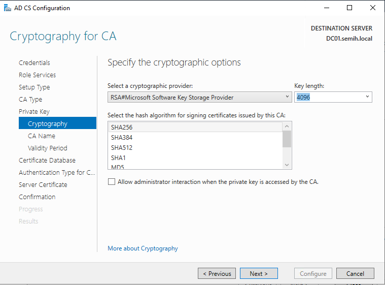 Machine generated alternative text:
AD CS Configuration 
Cryptography for CA 
Credentials 
Role Services 
Setup Type 
CA Type 
Private Key 
Cryptography 
CA Name 
Validity Period 
Certificate Detebese 
Authentication Type for C.. 
Server Certificate 
Confirmation 
Specify the cryptographic options 
Select a cryptographic provider: 
RSA#Microsoft Software Key Storage Provider 
DESTINATION SERVER 
DCOI.semih.IocaI 
Key length: 
Select the hash algorithm for signing certificates issued by this CA: 
SHA256 
SHA3U 
SHA512 
SHAI 
Allow administrator interaction when the private key is accessed by the CA. 
More about Cryptography 
Configure 
Cancel 