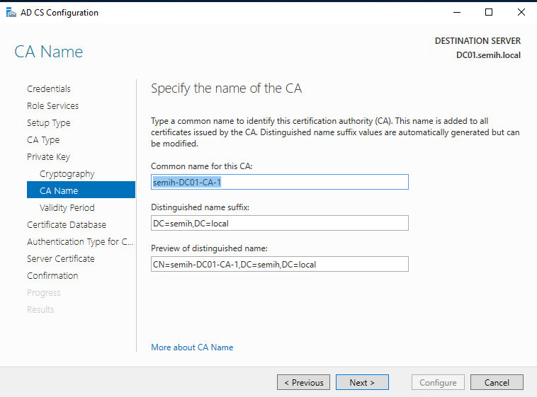 Machine generated alternative text:
AD CS Configuration 
CA Name 
Credentials 
Role Services 
Setup Type 
CA Type 
Private Key 
Cryptography 
CA Name 
Validity Period 
Certificate Detebese 
Authentication Type for C.. 
Server Certificate 
Confirmation 
DESTINATION SERVER 
DCOI.semih.IocaI 
Specify the name of the CA 
Type a common name to identify this certification authority (CA). This name is added to all 
certificates issued by the CA. Distinguished name suffix values are automatically generated but can 
be modified. 
Common name for this CA: 
Distinguished name suffix: 
Preview of distinguished name: 
More about CA Name 
Configure 
Cancel 