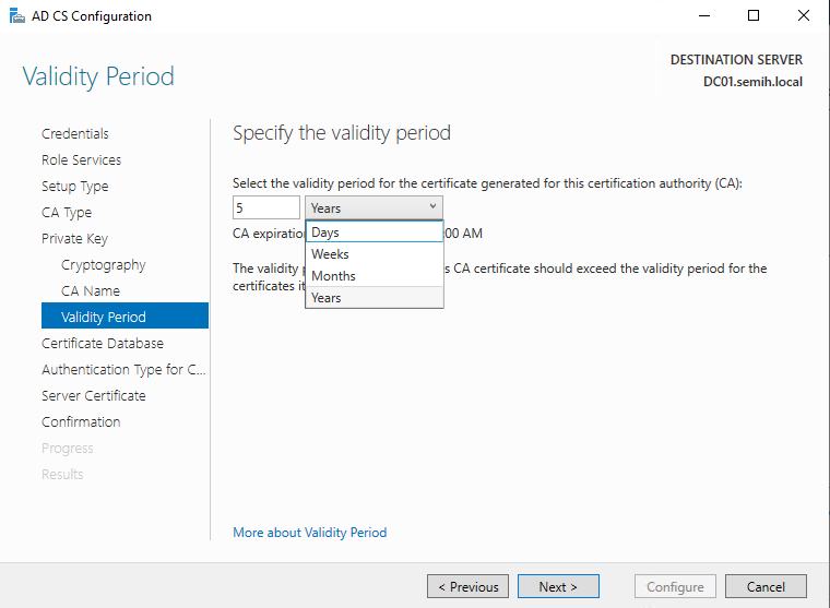 Machine generated alternative text:
AD CS Configuration 
Validity Period 
Credentials 
Role Services 
Setup Type 
CA Type 
Private Key 
Cryptography 
CA Neme 
Glidit•j Period 
Certificate Database 
Authentication Type for C.. 
Server Certificate 
Confirmation 
DESTINATION SERVER 
DCOI.semih.IocaI 
Specify the validity period 
Select the validity period for the certificate generated for this certification authority (CA): 
CA expiratio 
The validity 
certificates i 
Years 
Days 
Months 
Years 
CA certificate should exceed the validity period for the 
More about Validity Period 
Configure 
Cancel 