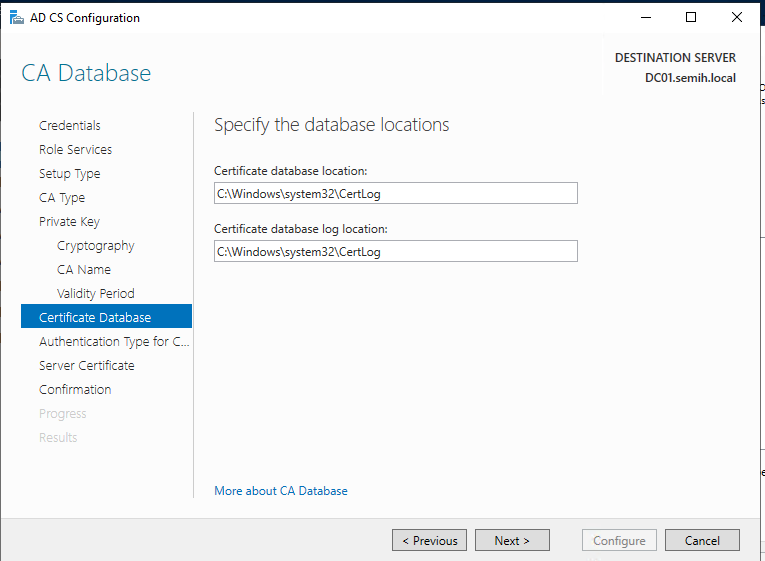 Machine generated alternative text:
AD CS Configuration 
CA Database 
Credentials 
Role Services 
Setup Type 
CA Type 
Private Key 
Cryptography 
CA Name 
Velidit•j Period 
Certificate Database 
Authentication Type for 
Server Certificate 
Confirmation 
DESTINATION SERVER 
DCOI.semih.IocaI 
Specify the database locations 
Certificate database location: 
Certificate database log location: 
More about CA Database 
Configure 
Cancel 