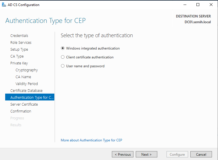 Machine generated alternative text:
AD CS Configuration 
Authentication Type for CEP 
DESTINATION SERVER 
DCOI.semih.IocaI 
Credentials 
Role Services 
Setup Type 
CA Type 
Private Key 
Cryptography 
CA Name 
Validity Period 
Certificete Detebese 
Authentication Type for CM 
Server Cerzificete 
Confirmation 
Select the type of authentication 
@ Windows integrated authentication 
C) Client certificate authentication 
C) user name and password 
More about Authentication Type for CEP 
Configure 
Cancel 