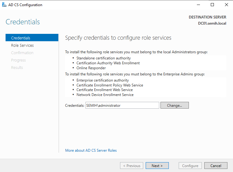 Machine generated alternative text:
AD CS Configuration 
Credentials 
Credentials 
Role Services 
Cc:rfrmetior 
DESTINATION SERVER 
DCOI.semih.IocaI 
Spec' 
To install the following role services you must belong to the local Administrators group: 
• Standalone certification authority 
• Certification Authority Web Enrollment 
Online Responder 
To install the following role services you must belong to the Enterprise Admins græp: 
• Enterprise certification authority 
• Certificate Enrollment Policy Web Service 
• Certificate Enrollment Web Serv'ice 
Network Device Enrollment Service 
Credentials: SEMIH\administrator 
More about AD CS Server Roles 
Previous 
Change.„ 
Next 
Configure 
Cancel 