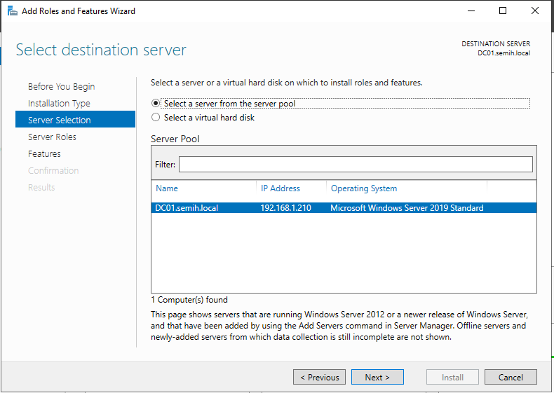 Machine generated alternative text:
Add Roles and Features Wizard 
Select destination server 
DESTINATION SERVER 
Before You Begin 
Instel'eticr Type 
Server Selection 
Server Roles 
Features 
Cc:rfrmetior 
Select a server or a virtual hard disk on which to install roles and features. 
• Select >erygr from thg Server pgp!_<br />
O<br />
Select a virtual hard disk<br />
Server Pool<br />
Filter:<br />
Name<br />
DCOI .semih.local<br />
I Computer(s) found<br />
IP Address<br />
Operating System<br />
Microsoft VVindows Server 2Crg Standard<br />
This page shows servers that are running Windows Server 2012 or a newer release of Windows Server,<br />
and that have been added by using the Add Servers command in Server Manager. Offline servers and<br />
ewly-added servers from which data collection is still incomplete are not shown.<br />
Install<br />
Cancel 