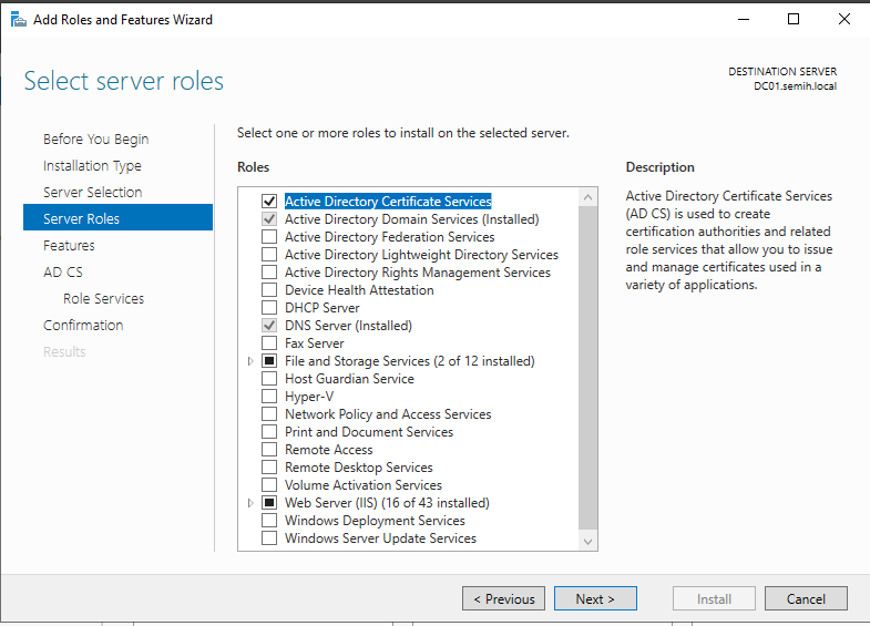 Machine generated alternative text:
Add Roles and Features Wizard 
Select server roles 
Before You Begin 
Installation Type 
Server Selection 
Server Role: 
Features 
AD CS 
Role Services 
Confirmation 
Select one or more roles to install on the selected server. 
Roles 
ctive Directo Certificate Service 
Active Directory Domain Services (Installed) 
Active Directory Federation Services 
Active Directory Lightw'eight Directory Services 
Active Directory Rights Management Services 
Device Health Attestation 
DHCP Server 
DNS Server (Installed) 
Fax Server 
File and Storage Services (2 of 12 installed) 
Host Guardian Service 
Hyper— V 
Network Policy and Access Services 
Print and Document Services 
Remote Access 
Remote Desktop Services 
Volume Activation Services 
Web Server (IIS) (16 of 43 installed) 
Windows Deploymnent Services 
Windows Server Update Services 
DESTINATION SERVER 
Description 
Active Directory Certificate Services 
(AD CS) is used to create 
certification authorities and related 
role services that allow you to issue 
and manage certificates used in a 
variety of applications. 
Install 
Cancel 