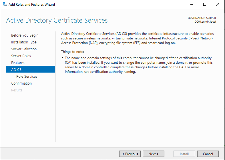 Machine generated alternative text:
Add Roles and Features Wizard 
Active Directory Certificate Services 
DESTINATION SERVER 
Before You Begin 
Installation Type 
Server Selection 
Server Roles 
Feetures 
AD CS 
Role Services 
Confirmation 
Active Directory Certificate Services (AD CSI provides the certificate infrastructure to enable scenarios 
such as secure wireless netvvorks, virtual private networks, Internet Protocol Security (IPSec), Network 
Access Protection (NAP), encrypting file system (EFS) and smart card log on. 
Things to note: 
• The name and domain settings of this computer cannot be changed after a certification authority 
(CA) has been installed. If you want to change the computer name, join a domain, or promote this 
server to a domain controller, complete these changes before installing the CA. For more 
information, see certification authority naming. 
Install 
Cancel 