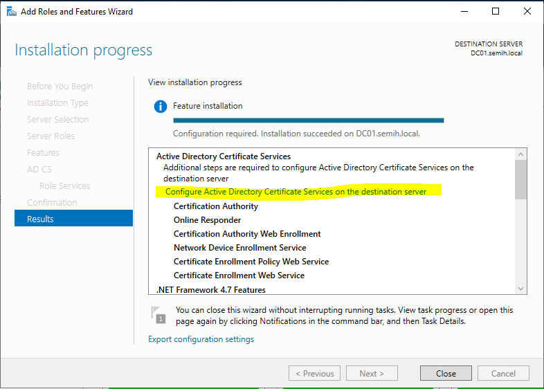 Machine generated alternative text:
Add Roles and Features Wizard 
Installation progress 
Wew installation progress 
o 
Feature installation 
Configuration required. Installation succeeded on DCOI semih.local. 
Active Directory Certificate Services 
DESTINATION SERVER 
Results 
Additional steps are required to configure Active Directory Certificate Services on the 
destination server 
Configure Active Directory Certificate Services on the destination server 
Certification Authority 
Online Responder 
Certification Authority Web Enrollment 
Network Device Enrollment Service 
Certificate Enrollment Policy Web Service 
Certificate Enrollment Web Service 
.NET Framework 4.7 Features 
You can close this wizard without interrupting nanning tasks. View task progress or open this 
page again by clicking Notifications in the command bar, and then Task Details. 
Export configuration settings 
Close 
Cancel 