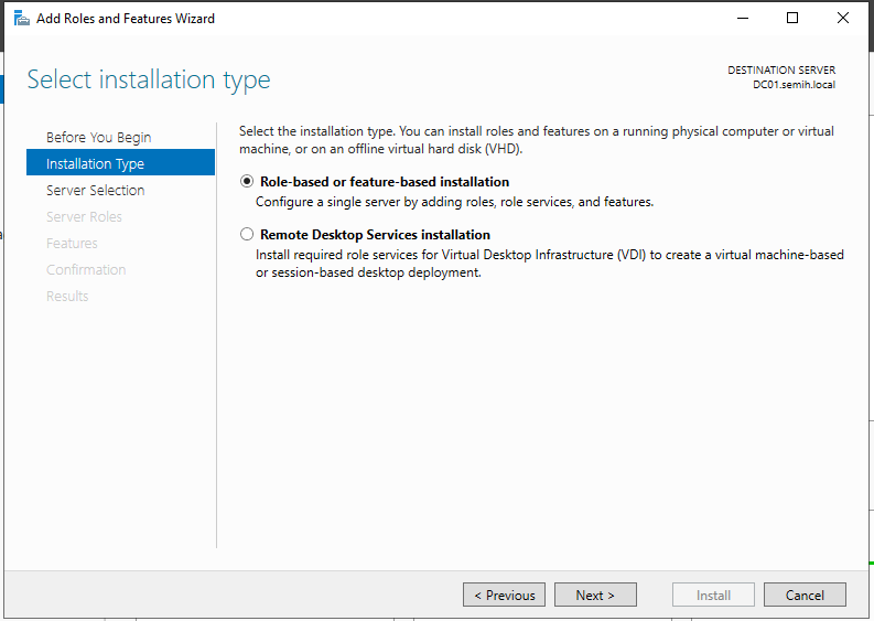 Machine generated alternative text:
Add Roles and Features Wizard 
Select installation type 
DESTINATION SERVER 
Before You Begin 
Installation Type 
Server Selection 
Cc:nfrmetior 
Select the installation type. You can install roles and features on a running physical computer or virtual 
machine, or on an offline virtual hard disk (VHD). 
• Role-based or feature-based installation 
Configure a single server by adding roles, role services, and features. 
O 
Remote Desktop Services installation 
Install required role services for Virtual Desktop Infrastructure (VDI) to create a virtual machine-based 
or session-based desktop deployment. 
Install 
Cancel 
