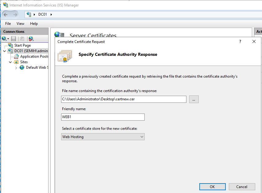 Machine generated alternative text:
Internet Information Services (IIS) Manager 
View Help 
Start Page 
v DCOI (SEMIH\admi 
Application Poo 
v „ Sites 
e Default Web 
Complete Certificate Request 
SpeciW Certificate Authority Response 
Complete a previously created certificate request by retrieving the file that contains the certificate authority's 
response. 
File name containing the certification authority's response: 
Friendly name: 
WEBI 
Select a certificate store for the new certificate: 
Web Hosting 
Cancel 