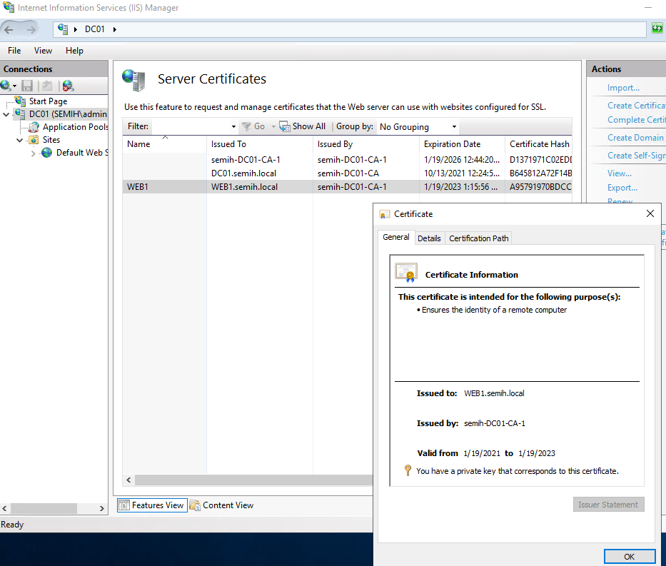 Machine generated alternative text:
Internet Information Services (IIS) Manager 
DOI 
View Help 
Server Certificates 
Use this feature to request and manage certificates that the Web server can use with websites configured for SSL. 
Start Page 
v DCOI (SEMIH\admi 
Application Poo 
v „ Sites 
Default Web 
Filter: 
Name 
Go • e Show All L Group by: No Grouping 
Issued To 
semih-DC01-CA-1 
DCOI .semih.local 
WEBI semih.local 
Content View 
Issued By 
semih-DC01-CA-1 
semih-DC01-CA 
semih-DC01-CA-1 
Expiration Date 
1/19/2026 124420... 
10/13/2021 
1/19/2023 
Certificate 
Certificate Hash 
01371971 C02ED[ 
8645812A72F148 
A957919708Dcc 
Import... 
Create Certifica 
Complete Certid 
Create Domain 
Create Self-Sigr 
View... 
Export... 
General Details Certficabon Path 
Certificate Info rmation 
This certificate is intended for the following purpose(s): 
• Ensures the identty of a remote computer 
Issued to: WEE I. semih. local 
Issued by: semih-DCO I-CA-I 
Valid from 1/19/2021 to 1/19/2023 
You have a private key that corresponds to this certficate. 
Features View 
Ready 