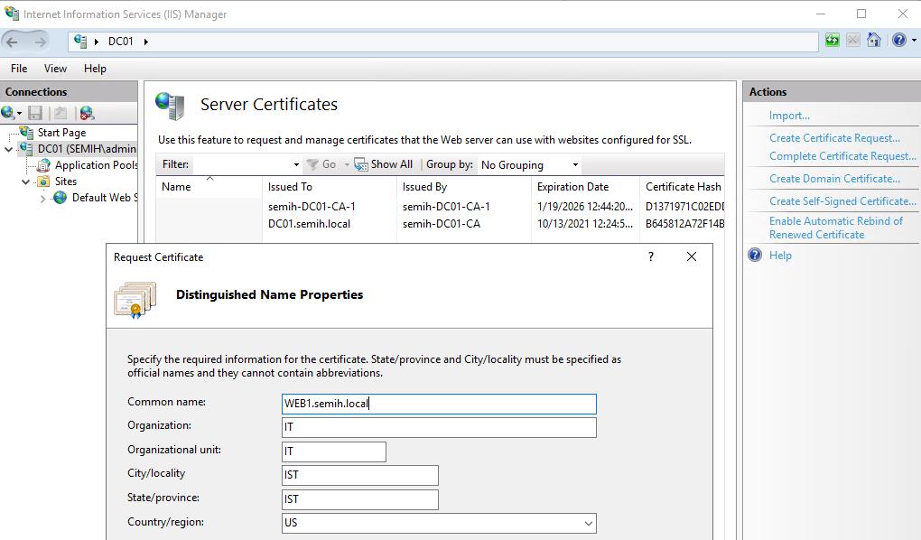 Machine generated alternative text:
Internet Information Services (IIS) Manager 
View 
Help 
Server Certificates 
Use this feature to request and manage certificates that the Web server can use with websites configured for SSL. 
Start Page 
DCOI (SEMIH\admi 
Application Poo 
v „ Sites 
e Default Web 
Filter: 
Go • e Show All L Group by: No Grouping 
Issued To 
semih-DC01-CA-1 
DCOI semih.local 
Issued By 
semih-DCOI - 
CA-I 
semih-DCOI-CA 
Expiration Date 
1/19/2026 124420... 
10/13/2021 12245... 
Certificate Hash 
01371971 C02ED[ 
864S812A72F148 
Import... 
Create Certificate Request... 
Complete Certificate Request... 
Create Domain Certificate... 
Create Self-Signed Certificate... 
Enable Automatic Rebind of 
Renewed Certificate 
Help 
Request Certificate 
Distinguished Name Properties 
Specify the required information for the certificate. State/province and City/localit,' must be specfied as 
official names and they cannot contain abbreviations. 
Common name: 
Organization: 
Organizational unit: 
City/ loca 
State/ province: 
Country/region: 
WEBI .semih.locall 