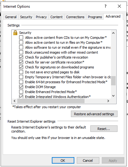 Machine generated alternative text:
Internet Options 
General Security 
Se tbngs 
Security 
Privacy 
Content 
Connections 
Programs 
Allon active content from CDs to run on My Computer* 
Allon actve content to run in fles on My Computer* 
Allon software to run or install even if the signature isinv; 
Block unsecured images with other mixed content 
Check for publisher's certificate revocaton 
Check for server certificate revocaton* 
Check for signatures on downloaded programs 
Do not save encrypted pages to disk 
Empty Temporary Internet Files folder when browser is dc 
Enable 64-bit processes for Enhanced Protected Mode* 
Enable DOM Storage 
Enable Enhanced Protected Mode* 
Enable Intearated Windows Authentcabon* 
*Takes effect after pu restart pur computer 
Restore advanced settings 
Reset Internet Explorer settings 
Resets Internet Explorer's settings to their default 
conditon 
You should only use this if your browser is in an unusable state. 