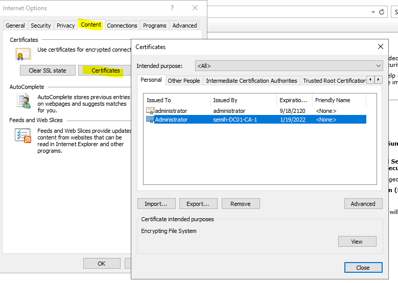 Machine generated alternative text:
Internet Options 
General Security Privacy Content Connections Programs 
Cert fica tes 
Certificates 
use certficates for encrypted 
Advanced 
Intended purgu)se: 
Per sonal Other People 
Issued To 
administrator 
Administrator 
Intermediate Certficabon Authorities Trusted Root Certficabor 
AutoComplete 
AutoComplete stores previous entries 
on vvebpages and suggests matches 
for you 
Feeds and Web Slices 
Feeds and Web Slices provide upda 
content from nebsites that can be 
read in Internet Explorer and other 
programs. 
Issued 8 y 
administrator 
semih0C01CA-1 
Expirabo... 
9/18/2120 
1/19/2022 
Friendly Name 
Cert ficate intended purposes 
Encrypting File System 