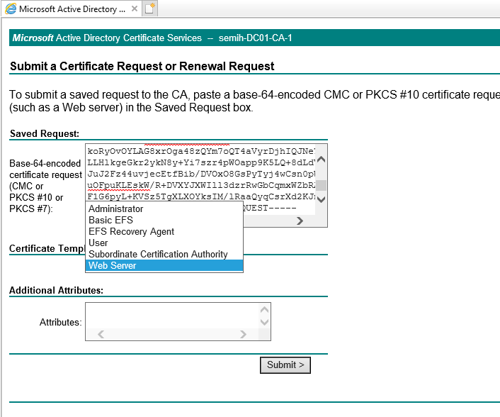 Machine generated alternative text:
Microsoft Active Directory X 
Microsoft Active Directory Certificate Services — semih-DC01-CA-1 
Submit a Certificate Request or Renewal Request 
To submit a saved request to the CA, paste a base-64-encoded CMC or PKCS #10 certificate reque 
(such as a Web server) in the Saved Request box. 
Saved Request: 
Base-64-encoded 
certificate request 
(CMC or 
PKCS or 
PKCS #7): 
Certificate Tem 
koRyov0YLAGSXloga4szQYm70Q14aVyrD3h1QJNe• 
LLE1kgeGkr2ykNsy+Yi7szr4pW0app9KSLQ+SdLd' 
4wcsnopi 
JXWI 113dz IRwGbCgrrxWZbZ 
FIG6 L+rvszsr XLXOYks1M/1RaaQygcsrXd2KJl 
Administrator 
Basic EFS 
EFS Recovery Agent 
User 
Subordinate Certification Authori 
Web Server 
Additional Attributes: 
Attributes: 
VEST 
Submit > 