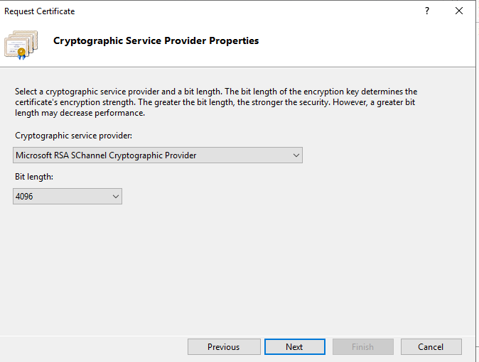Machine generated alternative text:
Request Certificate 
Cryptographic Service Provider Properties 
Select a cryptographic service provider and a bit length. The bit length of the encryption key determines the 
certificate's encryption strength. The greater the bit length, the stronger the security. However, a greater bit 
length may decrease performance. 
Cryptographic service provider. 
Microsoft RSA SChanneI Cryptographic Provider 
Bit length: 
Previous 