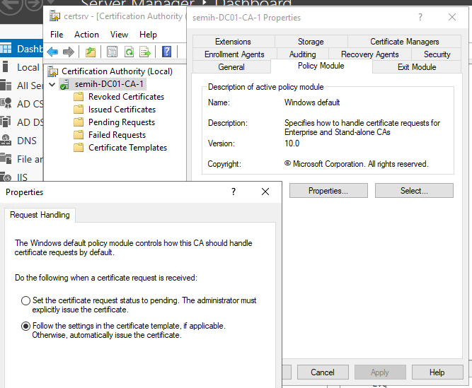Machine generated alternative text:
semih-DCOI-CA-I Properties 
Dasht 
i Local 
ii All se 
ADC 
iäi ADD 
DNS 
File a 
certsrv - [Certification Authority 
File Action View Help 
Certification Authority (Local) 
semih-DC01-CA-1 
Revoked Certificates 
Issued Certificates 
Pending Requests 
Failed Requests 
Certificate Templates 
Extensions 
Enrollment Agents 
Storage 
Auditing 
Certificate Managem 
Recovery Agents Security 
Pohcy Module 
Descnption of active policy module 
Windows default 
Specifies how to handle certificate requests for 
Enterprise and Stand-alone CAS 
100 
@ Micmsoft Corporation Al fights reserved 
Properties 
Request Handling 
The Windows default policy module controls how this CA should handle 
certificate requests by default 
Do the following when a certificate request is received 
C) Set the certificate request status to pending The adminstrator must 
explicitly issue the certificate 
@ Follow the settings in the certificate template. f applicable 
Otherwise. automatically issue the certificate 